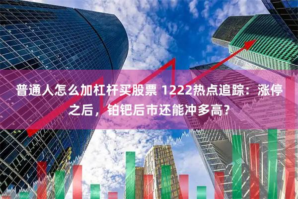 普通人怎么加杠杆买股票 1222热点追踪：涨停之后，铂钯后市还能冲多高？
